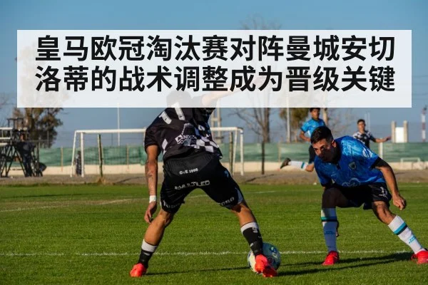 皇马欧冠淘汰赛对阵曼城安切洛蒂的战术调整成为晋级关键