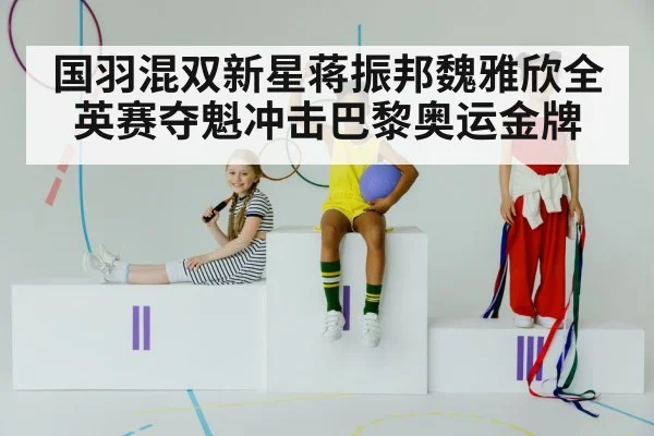 国羽混双新星蒋振邦魏雅欣全英赛夺魁冲击巴黎奥运金牌