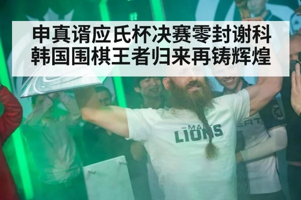 申真谞应氏杯决赛零封谢科 韩国围棋王者归来再铸辉煌